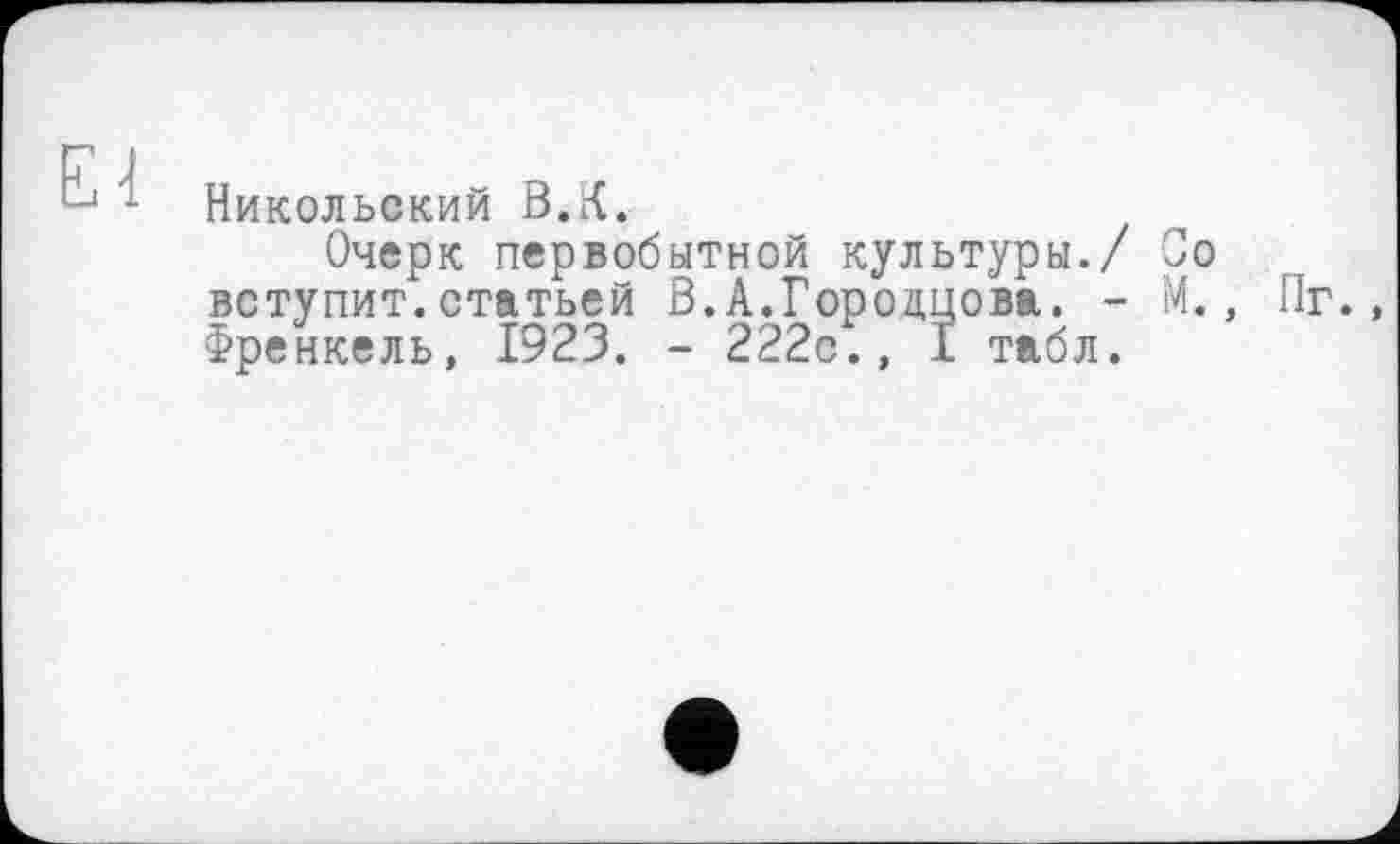 ﻿El
Никольский В.К.
Очерк первобытной культуры./ Со вступит.статьей В.А.Гороццова. - М., Пг., Френкель, 1923. - 222с., 1 табл.